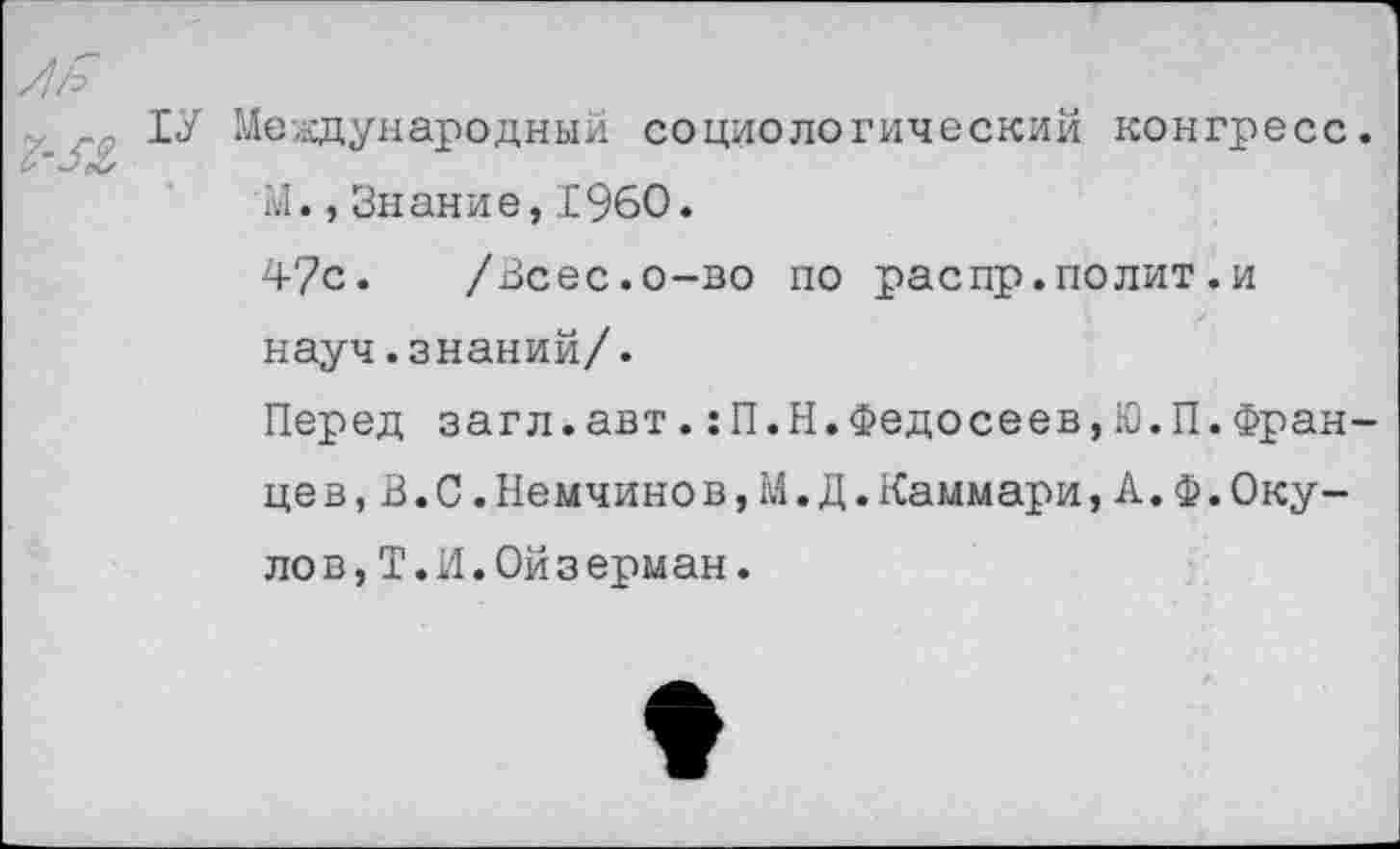 ﻿ТУ Международный социологический конгресс М.,Знание,1960.
4?с. /Всес.о-во по распр.полит.и науч.знаний/.
Перед загл.авт.:П.Н.Федосеев,Ю.П.Фран цев,В.С.Немчинов,М.Д.Каммари,А.Ф.Оку-ло в,Т.И.Ой з ерман.